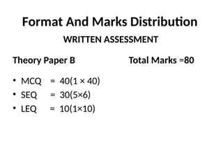 Format And Marks Distribution
WRITTEN ASSESSMENT
Theory Paper B Total Marks =80
• MCQ = 40(1 × 40)
• SEQ = 30(5×6)
• LEQ = 10(1×10)
 