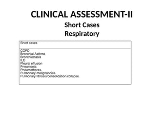 CLINICAL ASSESSMENT-II
Short Cases
Respiratory
Short cases
COPD
Bronchial Asthma
Bronchiectasis
ILD
Pleural effusion
Pneumonia
Pneumothorax.
Pulmonary malignancies.
Pulmonary fibrosis/consolidation/collapse.
 
