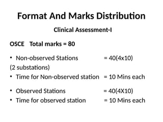 Format And Marks Distribution
Clinical Assessment-I
OSCE Total marks = 80
• Non-observed Stations = 40(4x10)
(2 substations)
• Time for Non-observed station = 10 Mins each
• Observed Stations = 40(4X10)
• Time for observed station = 10 Mins each
 