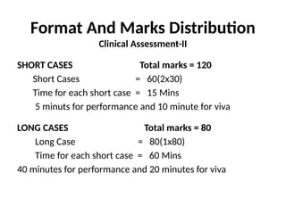 Format And Marks Distribution
Clinical Assessment-II
SHORT CASES Total marks = 120
Short Cases = 60(2x30)
Time for each short case = 15 Mins
5 minuts for performance and 10 minute for viva
LONG CASES Total marks = 80
Long Case = 80(1x80)
Time for each short case = 60 Mins
40 minutes for performance and 20 minutes for viva
 