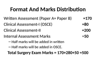 Format And Marks Distribution
Written Assessment (Paper A+ Paper B) =170
Clinical Assessment-I (OSCE) =80
Clinical Assessment-II =200
Internal Assessment Marks =50
– Half marks will be added in written
– Half marks will be added in OSCE.
Total Surgery Exam Marks = 170+280+50 =500
 
