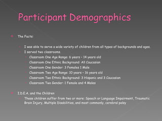 The Facts: I was able to serve a wide variety of children from all types of backgrounds and ages. I served two classrooms. Classroom One Age Range: 6 years – 14 years old Classroom One Ethnic Background: All Caucasian  Classroom One Gender: 3 Females 1 Male Classroom Two Age Range: 10 years – 16 years old Classroom Two Ethnic Background: 3 Hispanic and 3 Caucasian Classroom Two Gender: 1 Female and 4 Males I.D.E.A. and the Children These children suffer from two or more: Speech or Language Impairment, Traumatic Brain Injury, Multiple Disabilities, and most commonly, cerebral palsy 