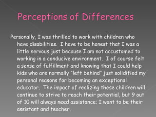 Personally, I was thrilled to work with children who have disabilities.  I have to be honest that I was a little nervous just because I am not accustomed to working in a conducive environment.  I of course felt a sense of fulfillment and knowing that I could help kids who are normally “left behind” just solidified my personal reasons for becoming an exceptional educator.  The impact of realizing these children will continue to strive to reach their potential, but 9 out of 10 will always need assistance; I want to be their assistant and teacher. 