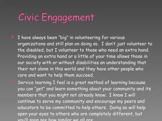I have always been “big” in volunteering for various organizations and still plan on doing so.  I don’t just volunteer to the disabled, but I volunteer to those who need an extra hand.  Providing an extra hand or a little of your time allows those in our society with or without disabilities an understanding that their not alone in this world and they have other people who care and want to help them succeed.  Service learning I feel is a great method of learning because you can “get” and learn something about your community and its members that you might not already know.  I know I will continue to serve my community and encourage my peers and educators to be committed to help others.  Doing so will help open your eyes to others who are completely different, but you’ll soon see how similar we all are. 