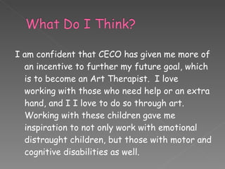 I am confident that CECO has given me more of an incentive to further my future goal, which is to become an Art Therapist.  I love working with those who need help or an extra hand, and I I love to do so through art.  Working with these children gave me inspiration to not only work with emotional distraught children, but those with motor and cognitive disabilities as well. 