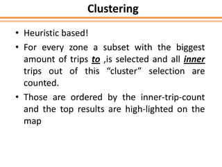 Clustering
• Heuristic based!
• For every zone a subset with the biggest
amount of trips to ,is selected and all inner
trips out of this “cluster” selection are
counted.
• Those are ordered by the inner-trip-count
and the top results are high-lighted on the
map
 