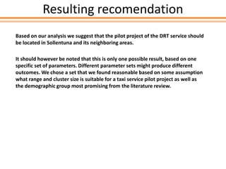 Resulting recomendation
Based on our analysis we suggest that the pilot project of the DRT service should
be located in Sollentuna and its neighboring areas.
It should however be noted that this is only one possible result, based on one
specific set of parameters. Different parameter sets might produce different
outcomes. We chose a set that we found reasonable based on some assumption
what range and cluster size is suitable for a taxi service pilot project as well as
the demographic group most promising from the literature review.
 