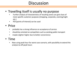 Discussion
• Travelling itself is usually no purpose
• Further analysis of characteristics of resulting zones can give clues of
more specific customer purposes (shopping, corporate, evening/night
etc.)
• POI (points of interest) can be used
• Price
• probably has a strong influence on acceptance of service
• should be oriented on competitors such as existing public transport
• maybe slighter higher due to better convenience
• Time
• Now using peak hour for worst case scenario, with possibility to extend the
analysis to off-peak hours
 