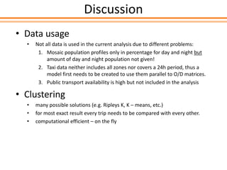 Discussion
• Data usage
• Not all data is used in the current analysis due to different problems:
1. Mosaic population profiles only in percentage for day and night but
amount of day and night population not given!
2. Taxi data neither includes all zones nor covers a 24h period, thus a
model first needs to be created to use them parallel to O/D matrices.
3. Public transport availability is high but not included in the analysis
• Clustering
• many possible solutions (e.g. Ripleys K, K – means, etc.)
• for most exact result every trip needs to be compared with every other.
• computational efficient – on the fly
 