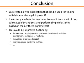 Conclusion
• We created a web application that can be used for finding
suitable areas for a pilot project!
• It currently enables the customer to select from a set of pre-
calculated demand sets and perform simple clustering
based on mainly three parameters!
• This could be improved further by:
• for example creating demand sets freely based on all available
demographic indicators at run time.
• including a price based model
• more advanced clustering methods
• …
 