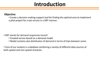 Introduction
Objective:
• Create a decision-making-support tool for finding the optimal area to implement
a pilot project for a taxi service in a DRT manner.
• DRT stands for demand responsive transit!
• Created service based on a demand model
• Model contains also distribution of demand in terms of trips between zones
• Core of our analysis is a database combining a variety of different data sources of
both spatial and non-spatial character.
 