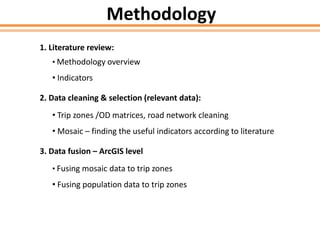 Methodology
1. Literature review:
• Methodology overview
• Indicators
2. Data cleaning & selection (relevant data):
• Trip zones /OD matrices, road network cleaning
• Mosaic – finding the useful indicators according to literature
3. Data fusion – ArcGIS level
• Fusing mosaic data to trip zones
• Fusing population data to trip zones
 
