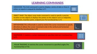 LEARNING COMMANDS
GRIDMODE: The Grid command is used to display a series of dots or lines in
either an equal or unequal.Its shortkey is F7.
OBJECT SNAP: The object snap mode command is used to specify a precise
location on the objects.It displays the points on the objects such as midpoints,
centerpoint, insertion point, endpoint,etc.The functional key is F3
ORTHOMODE:The orthomode is used to restrict the cursor movement to specify
directions.It allows the cursor movement only in the vertical and horizontal
direction.The functional key is F8
SNAPMODE: It restricts a cursor movement to specified intervals.Functional Key
is F9.
POLAR TRACKING: It restricts the cursor movement to specified angles.The
functional key is F10.
 