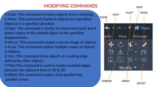 1.Erase: This command removes objects from a drawing.
2.Move: This command displaces objects to a specified
distance in a specified direction.
3.Copy: This command is similar to move command, but it
places copies of the related object at the specified
displacements.
4.Mirror: This command creates a mirror image of objects.
5.Array: This command creates multiple copies of objects
in Pattern.
6.Trim: This command trims objects at a cutting edge
defined by other objects.
7.Fillet:This command is used to create rounded edges
between the adjacent lines in 2D & 3D.
8.Offset:This command creates circle,parallel line,
parallel curves.
MODIFYING COMMANDS
MIRROR ARRAY
OFFSET
ERASE
TRIM
MOVE
COPY
FILLET
 