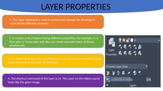 LAYER PROPERTIES
1. The Layer command is used to control and manage the drawings in
AutoCAD for different purposes.
2. It creates a set of layers having different properties. For example, in a
floor plan or house plan and also can create separate layers of doors,
windows,etc.
3. It creates many layers by specifying the name for the corresponding layer.
It can also control the order of the layers.
4. The shortcut command of the layer is LA. The Layer on the ribbon panel
looks like the given image
 
