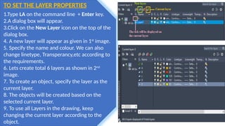 TO SET THE LAYER PROPERTIES
1.Type LA on the command line + Enter key.
2.A dialog box will appear.
3.Click on the New Layer icon on the top of the
dialog box.
4. A new layer will appear as given in 1st
image.
5. Specify the name and colour. We can also
change linetype, Transperancy,etc according to
the requirements.
6. Lets create total 6 layers as shown in 2nd
image.
7. To create an object, specify the layer as the
current layer.
8. The objects will be created based on the
selected current layer.
9. To use all Layers in the drawing, keep
changing the current layer according to the
object.
 