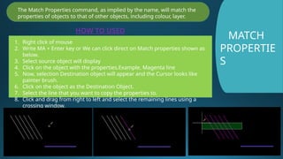MATCH
PROPERTIE
S
The Match Properties command, as implied by the name, will match the
properties of objects to that of other objects, including colour, layer.
HOW TO USED
1. Right click of mouse
2. Write MA + Enter key or We can click direct on Match properties shown as
below.
3. Select source object will display
4. Click on the object with the properties.Example, Magenta line
5. Now, selection Destination object will appear and the Cursor looks like
painter brush.
6. Click on the object as the Destination Object.
7. Select the line that you want to copy the properties to.
8. Click and drag from right to left and select the remaining lines using a
crossing window.
 