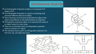  An Orthographic Projection enables us to represent 3-D
object in 2-D.
 An Orthographic Projection is a system of drawings that
represent different sides of an object.
 These drawings are formed by projecting the edges of the
object perpendicular to the desired planes of projection.
 Orthographic projections allow us to represent the shape of
an object using 2 or more views.
 There are six principle views of orthographic projection
which are shown in 1st
figure.
 The Standard views used in an orthographic projection are
the front, top, and right side views.
ORTHOGRAPHIC PROJECTION
 