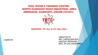 TOOL ROOM & TRAINING CENTRE
NORTH GUWAHATI ROAD INDUSTRIAL AREA
AMINGAON, GUWAHATI, ASSAM (781001)
DURATION: 10th
Dec to 27th
Dec,2022
SUBMITTED TO:
MRS. Y.BIDYALAXMI DEVI
ASSISTANT PROFESSOR
DEPT. OF CIVIL ENGINEERING
GUIDED BY:
 
