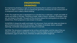 An engineering drawing is a type of technical drawing that is used to convey information
about an object. A common use is to specify the geometry necessary for the construction of
a component and is called a detail drawing.
PLAN: The single line plan is developed in to a double line or solid plan. Length and width of
rooms are shown in the plan. Thickness of walls, width of doors, windows, sunshades, steps
etc. are shown in the plan. The parts of the structure above the cutting plane are shown by
dotted lines. Plinth projection is also shown in the plan.
ELEVATION: It shows the width and height of a structure. Front and side views are drawn to
give frontal and side look of the structures. The shapes of windows, doors, verandah
openings, sunshades and parapets are shown in true look.
SECTION: The structure is supposed so be cut by a vertical plane, and the view of the cut-
section is drawn, which is termed as a section. It shows height of rooms and depth of
foundations, type of roofs, floors, thickness of walls and plinth height etc.
ENGINEERING
DRAWINGS
 