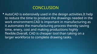 CONCLUSION
 AutoCAD is extensively used in the design activities.It help
to reduce the time to produce the drawings needed in the
work environment.CAD is important in manufacturing as
it automates the manufacturing process thereby saving
time, enery, cost and making productions highly
flexible.Overall, CAD is cheaper tool than taking on a
larger workforce to complete drawing tasks.
 
