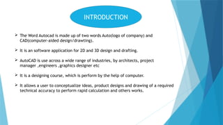 INTRODUCTION
 The Word Autocad is made up of two words Auto(logo of company) and
CAD(computer-aided design/drawting).
 It is an software application for 2D and 3D design and drafting.
 AutoCAD is use across a wide range of industries, by architects, project
manager ,engineers ,graphics designer etc
 It is a designing course, which is perform by the help of computer.
 It allows a user to conceptualize ideas, product designs and drawing of a required
technical accuracy to perform rapid calculation and others works.
 