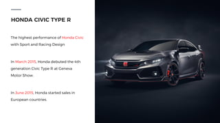 HONDA CIVIC TYPE R
The highest performance of Honda Civic
with Sport and Racing Design
In March 2015, Honda debuted the 4th
generation Civic Type R at Geneva
Motor Show.
In June 2015, Honda started sales in
European countries.
 