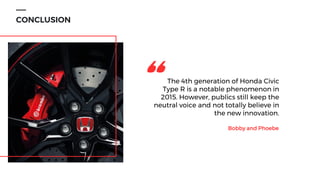 CONCLUSION
The 4th generation of Honda Civic
Type R is a notable phenomenon in
2015. However, publics still keep the
neutral voice and not totally believe in
the new innovation.
Bobby and Phoebe
"
 