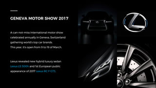 GENEVA MOTOR SHOW 2017
A can-not-miss international motor show
celebrated annually in Geneva, Switzerland
gathering world's top car brands.
This year, it's open from 9 to 19 of March.
Lexus revealed new hybrid luxury sedan
Lexus LS 500h and 1st European public
appearance of 2017 Lexus RC F GT3.
 