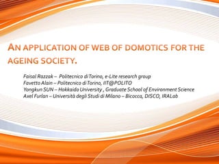 An application of web of domotics for the  ageing society.  Faisal Razzak –  Politecnicodi Torino, e-Lite research group Favetto Alain – Politecnico di Torino, IIT@POLITO Yongkun SUN – Hokkaido University , Graduate School of Environment Science Axel Furlan – Università degli Studi di Milano – Bicocca, DISCO, IRALab 