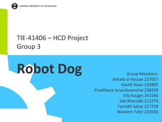 TIE-41406 – HCD Project
Group 3
Robot Dog Group Members:
Sohaib ul Hassan 227057
Kashif Ihsan 232805
Pradthana Jarusriboonchai 238339
Ella Kaugin 241560
Iida Ritamäki 212274
Farrukh Sahar 227728
Waseem Tahir 232650
 