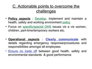 C. Actionable points to overcome the challenges Policy aspects  :  Develop , implement and maintain a health, safety and working environment  policy Focus on  specific/special OHS  issues vis a vis women, children, part-time/temporary workers etc. Operational aspects  :  Clearly communicate  with details regarding emergency response/procedures and responsibilities amongst all employees Ensure no trade off  between  good health, safety and environmental standards  & good performance  