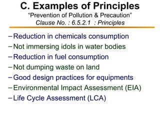 C. Examples of Principles “Prevention of Pollution & Precaution” Clause No. : 6.5.2.1  : Principles Reduction in chemicals consumption Not immersing idols in water bodies   Reduction in fuel consumption Not dumping waste on land Good design practices for equipments Environmental Impact Assessment (EIA) Life Cycle Assessment (LCA) 