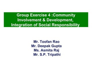 Mr. Toofan Rao  Mr. Deepak Gupta  Ms. Asmita Raj  Mr. S.P. Tripathi Group Exercise 4 :Community Involvement & Development,  Integration of Social Responsibility   