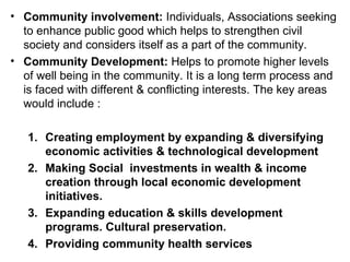 Community involvement:  Individuals, Associations seeking to enhance public good which helps to strengthen civil society and considers itself as a part of the community. Community Development:  Helps to promote higher levels of well being in the community. It is a long term process and is faced with different & conflicting interests. The key areas would include : Creating employment by expanding & diversifying economic activities & technological development  Making Social  investments in wealth & income creation through local economic development initiatives. Expanding education & skills development programs. Cultural preservation.  Providing community health services  