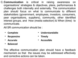 C. Communication  is critical in raising awareness on organisations’ strategies & objectives, plans, performances & challenges both internally and externally. The communication plan should focus on what to communicate to different stakeholders (government, employees, investors, consumers, peer organisations, suppliers), community, other identified interest groups, and  How (media selection) & When (time)  to communicate.  All SR communication should be : The effective communication plan should have a feedback mechanism so that  the issues may be addressed effectively and corrective actions can be taken. Complete Responsive Accurate  Balanced Understandable Timely Accessible 