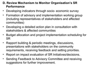 D. Review Mechanism to Monitor Organisation’s SR Performance Developing indicators through socio- economic survey Formation of advisory and implementation working group (including representatives of stakeholders and affected communities) Developing a detailed action plan in consultation with stakeholders & affected communities Budget allocation and project implementation scheduling for SR Rapport building & periodic meetings, discussions, presentations with stakeholders on the community requirements, receiving feedback and setting priorities. Report on impact evaluation of SR Initiatives/decisions.  Sending Feedback to Advisory Committee and receiving suggestions for further improvement. 