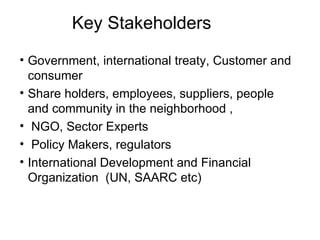 Key Stakeholders Government, international treaty, Customer and consumer  Share holders, employees, suppliers, people and community in the neighborhood ,  NGO, Sector Experts Policy Makers, regulators  International Development and Financial Organization  (UN, SAARC etc) 