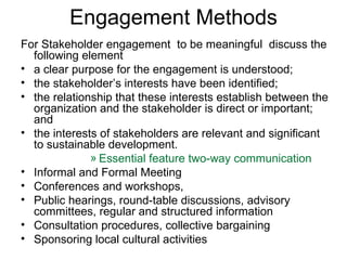 Engagement Methods For Stakeholder engagement  to be meaningful  discuss the following element a clear purpose for the engagement is understood; the stakeholder’s interests have been identified; the relationship that these interests establish between the organization and the stakeholder is direct or important; and the interests of stakeholders are relevant and significant to sustainable development. Essential feature two-way communication Informal and Formal Meeting Conferences and workshops, Public hearings, round-table discussions, advisory committees, regular and structured information  Consultation procedures, collective bargaining  Sponsoring local cultural activities 