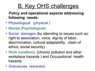 B. Key OHS challenges Policy and operational aspects addressing  following  needs: Physiological  (physical )   Mental (Psychological)   Social  damages  (by attending to issues such as: right to association, voice, dignity of labor, discrimination, cultural adaptability,  clash of ethics, social security) Work conditions   ( chronic pollution and other workplace hazards  ) and Occupational  health hazards Grievances  resolution 