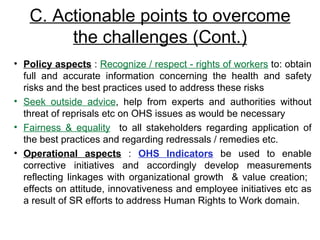 C. Actionable points to overcome the challenges (Cont.) Policy aspects  :  Recognize / respect - rights of workers  to: obtain full and accurate information concerning the health and safety risks and the best practices used to address these risks Seek outside advice , help from experts and authorities without threat of reprisals etc on OHS issues as would be necessary Fairness & equality   to all stakeholders regarding application of the best practices and regarding redressals / remedies etc. Operational aspects  :  OHS Indicators  be used to enable corrective initiatives and accordingly develop measurements reflecting linkages with organizational growth  & value creation;  effects on attitude, innovativeness and employee initiatives etc as a result of SR efforts to address Human Rights to Work domain.  