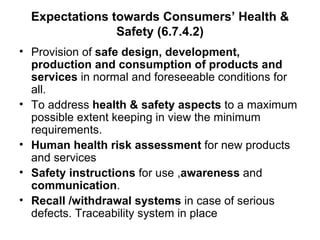 Expectations towards Consumers’ Health & Safety (6.7.4.2) Provision of  safe design, development, production and consumption of products and services  in normal and foreseeable conditions for all. To address  health & safety aspects  to a maximum possible extent keeping in view the minimum requirements. Human health risk assessment  for new products and services Safety instructions  for use , awareness  and  communication . Recall /withdrawal systems  in case of serious defects. Traceability system in place 