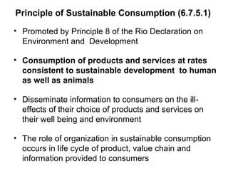 Principle of Sustainable Consumption (6.7.5.1) Promoted by Principle 8 of the Rio Declaration on Environment and  Development  Consumption of products and services at rates consistent to sustainable development  to human as well as animals Disseminate information to consumers on the ill-effects of their choice of products and services on their well being and environment The role of organization in sustainable consumption occurs in life cycle of product, value chain and information provided to consumers 