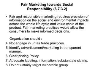 Fair Marketing towards Social Responsibility (6.7.3.2) Fair and responsible marketing requires provision of information on the social and environmental impacts across the whole life cycle and value chain of the product. Fair marketing practices would allow the consumers to make informed decisions.  Organization should : Not engage in unfair trade practices. Identify advertisement/marketing in transparent manner. Clear pricing Policy Adequate labeling, information, substantiate claims. Do not unfairly target vulnerable group. 