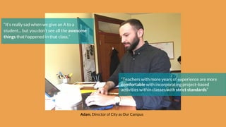 Adam, Director of City as Our Campus
“It’s really sad when we give an A to a
student... but you don’t see all the awesome
things that happened in that class.”
“Teachers with more years of experience are more
comfortable with incorporating project-based
activities within classes with strict standards”
 
