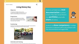 Students can finally have a neat
documentationon all their
projects. Thus, they can put those in
their portfoliosand proudly
sharewith others.
Students can show competencyin multiple
dimensions to admission offices and employers with
their documentations and tagged skills.
 