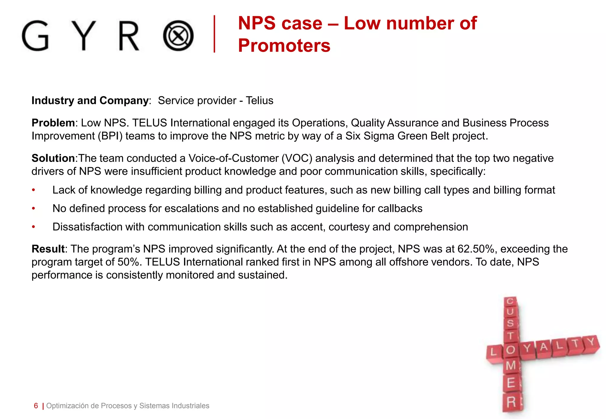 NPS case – Low number of
Promoters
Industry and Company: Service provider - Telius
Problem: Low NPS. TELUS International engaged its Operations, Quality Assurance and Business Process
Improvement (BPI) teams to improve the NPS metric by way of a Six Sigma Green Belt project.
Solution:The team conducted a Voice-of-Customer (VOC) analysis and determined that the top two negative
drivers of NPS were insufficient product knowledge and poor communication skills, specifically:
• Lack of knowledge regarding billing and product features, such as new billing call types and billing format
• No defined process for escalations and no established guideline for callbacks
• Dissatisfaction with communication skills such as accent, courtesy and comprehension
Result: The program’s NPS improved significantly. At the end of the project, NPS was at 62.50%, exceeding the
program target of 50%. TELUS International ranked first in NPS among all offshore vendors. To date, NPS
performance is consistently monitored and sustained.
6 | Optimización de Procesos y Sistemas Industriales
 
