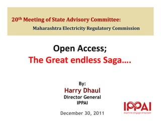 20th Meeting of State Advisory Committee:
       Maharashtra Electricity Regulatory Commission



           Open Access;
      The Great endless Saga….

                          By:
                    Harry Dhaul
                    Director General
                          IPPAI

                  December 30, 2011
 