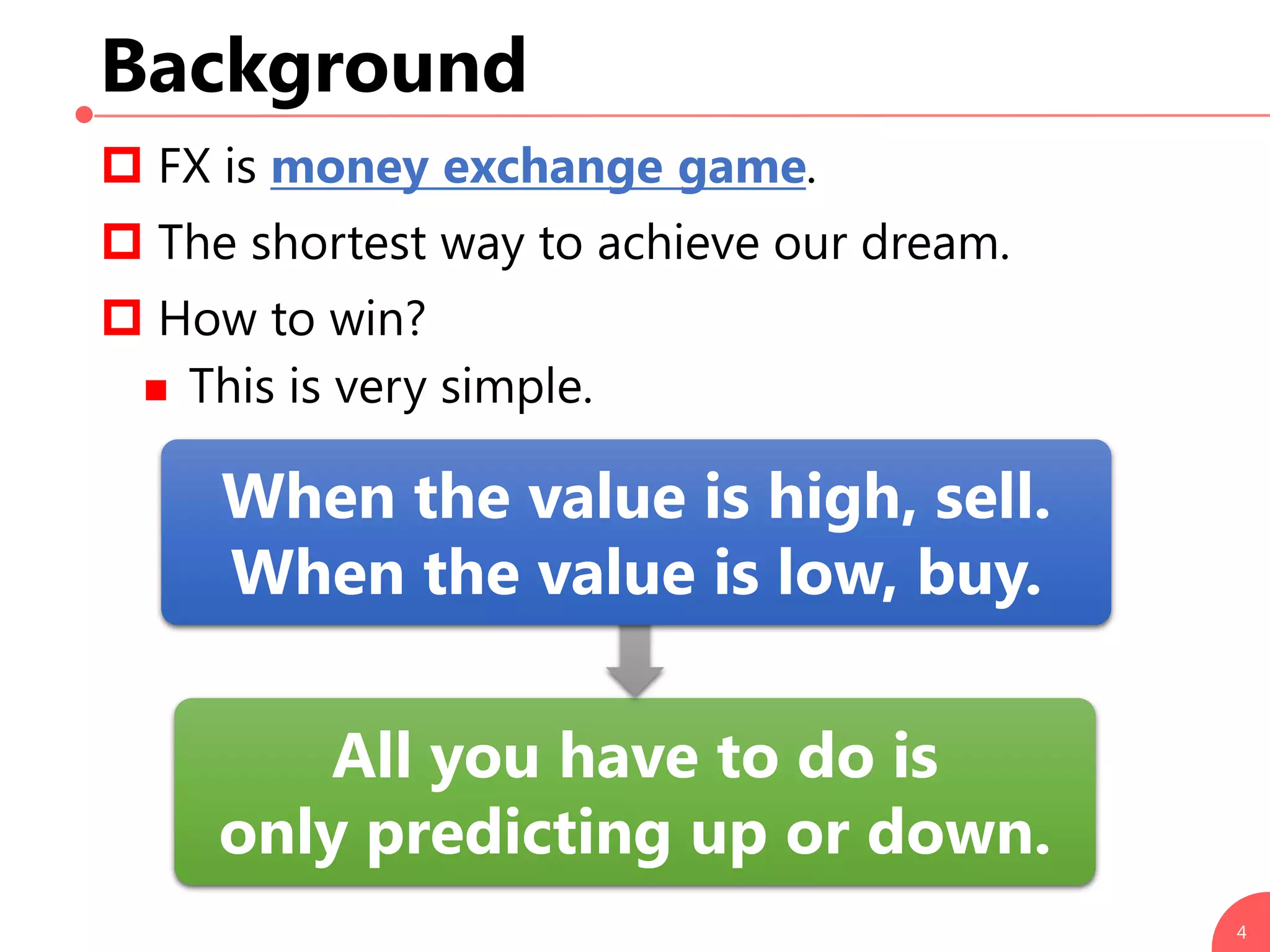 Background
 FX is money exchange game.
 The shortest way to achieve our dream.
 How to win?
 This is very simple.
4
All you have to do is
only predicting up or down.
When the value is high, sell.
When the value is low, buy.
 