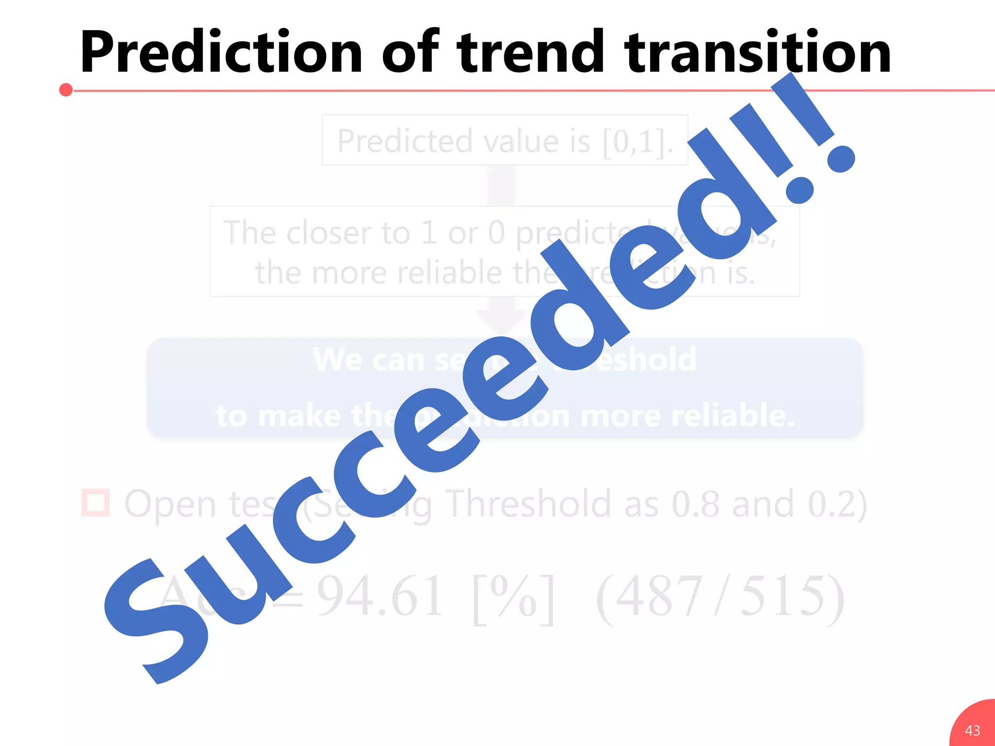 43
Prediction of trend transition
Predicted value is [0,1].
The closer to 1 or 0 predicted value is,
the more reliable the prediction is.
We can set the threshold
to make the prediction more reliable.
 Open test (Setting Threshold as 0.8 and 0.2)
)515/487([%]61.94Acc.
 